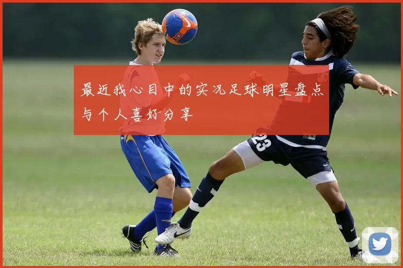 最近我心目中的实况足球明星盘点与个人喜好分享