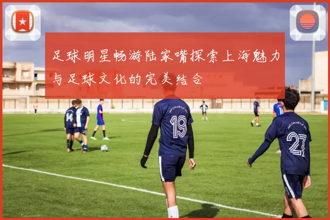 足球明星畅游陆家嘴探索上海魅力与足球文化的完美结合