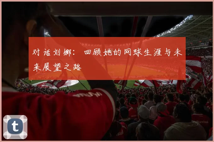 对话刘娜：回顾她的网球生涯与未来展望之路