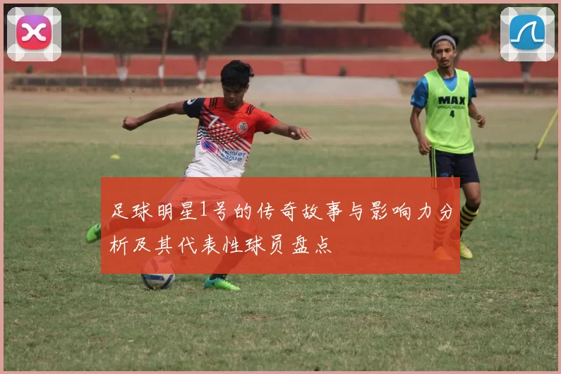 足球明星1号的传奇故事与影响力分析及其代表性球员盘点