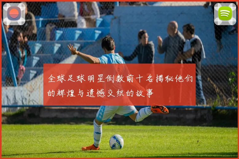 全球足球明星倒数前十名揭秘他们的辉煌与遗憾交织的故事