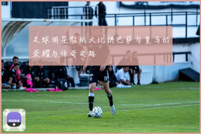 足球明星贴纸大比拼巴萨与皇马的荣耀与传奇之路