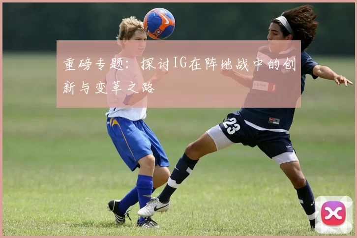 重磅专题：探讨IG在阵地战中的创新与变革之路
