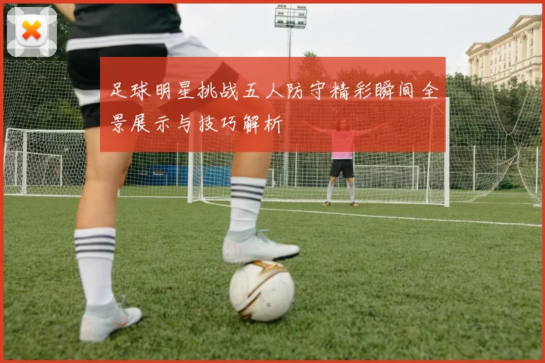 足球明星挑战五人防守精彩瞬间全景展示与技巧解析