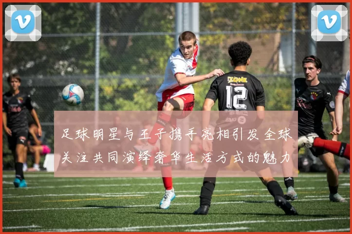 足球明星与王子携手亮相引发全球关注共同演绎奢华生活方式的魅力