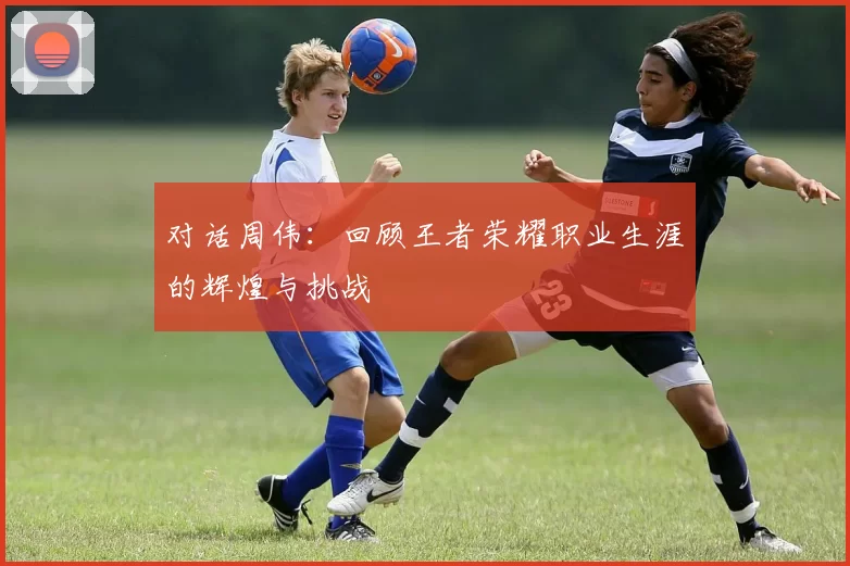 对话周伟：回顾王者荣耀职业生涯的辉煌与挑战