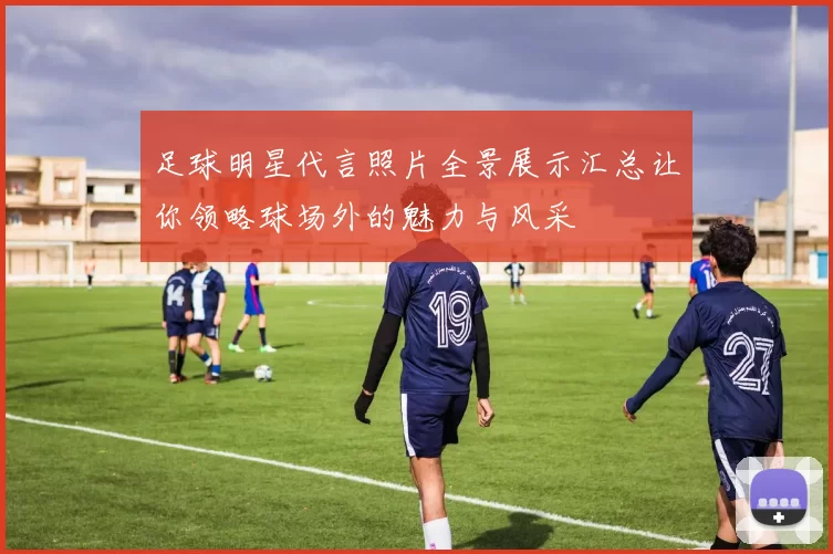 足球明星代言照片全景展示汇总让你领略球场外的魅力与风采