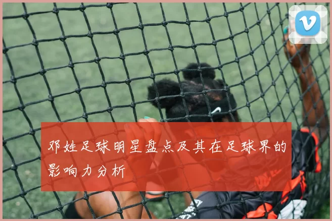 邓姓足球明星盘点及其在足球界的影响力分析