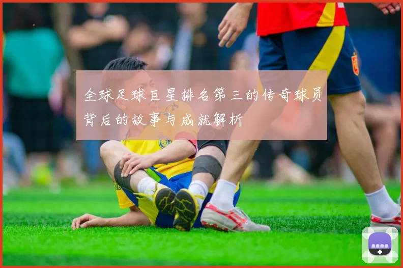 全球足球巨星排名第三的传奇球员背后的故事与成就解析