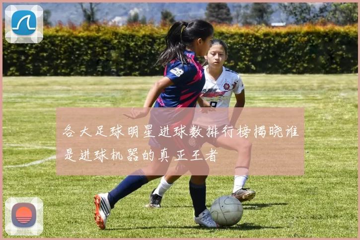 各大足球明星进球数排行榜揭晓谁是进球机器的真正王者