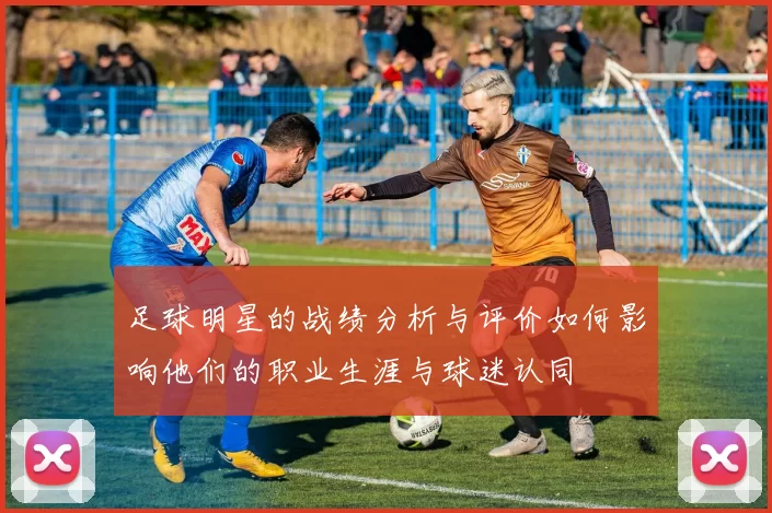足球明星的战绩分析与评价如何影响他们的职业生涯与球迷认同
