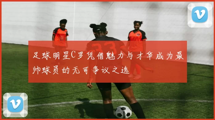 足球明星C罗凭借魅力与才华成为最帅球员的无可争议之选