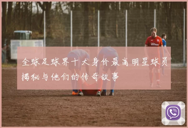 全球足球界十大身价最高明星球员揭秘与他们的传奇故事