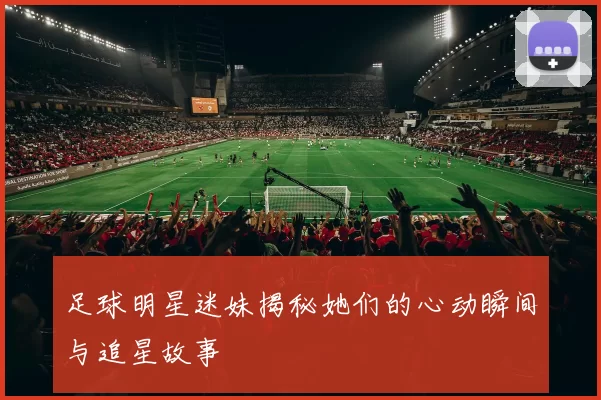 足球明星迷妹揭秘她们的心动瞬间与追星故事