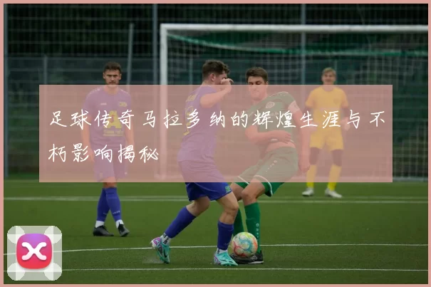 足球传奇马拉多纳的辉煌生涯与不朽影响揭秘