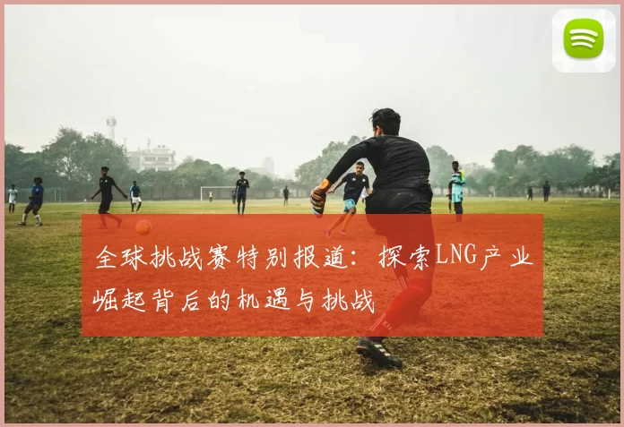 全球挑战赛特别报道：探索LNG产业崛起背后的机遇与挑战