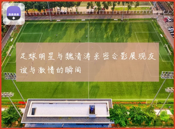 足球明星与魏清涛亲密合影展现友谊与激情的瞬间