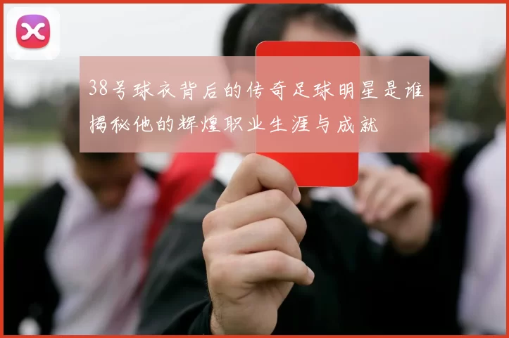 38号球衣背后的传奇足球明星是谁揭秘他的辉煌职业生涯与成就