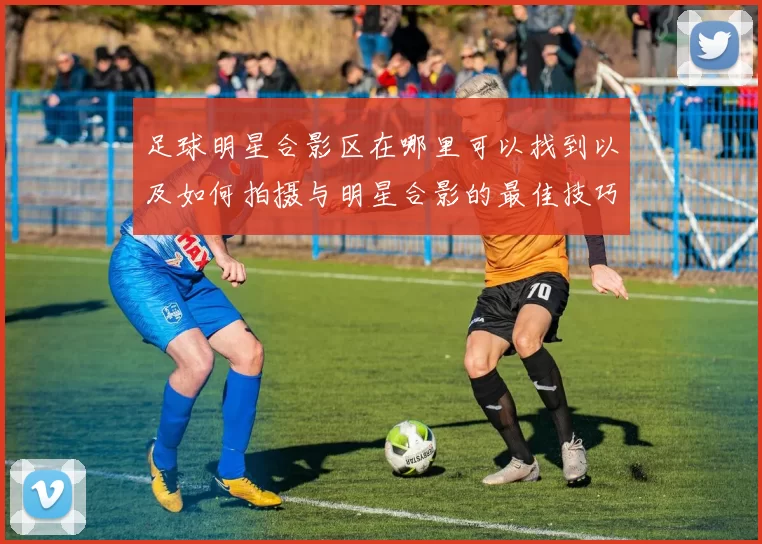 足球明星合影区在哪里可以找到以及如何拍摄与明星合影的最佳技巧