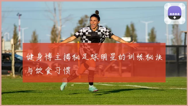 健身博主揭秘足球明星的训练秘诀与饮食习惯