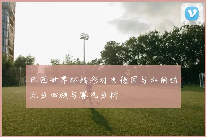 巴西世界杯精彩对决德国与加纳的比分回顾与赛况分析