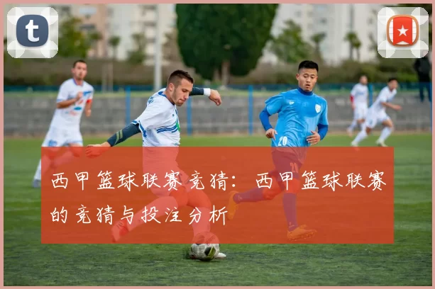 西甲篮球联赛竞猜：西甲篮球联赛的竞猜与投注分析