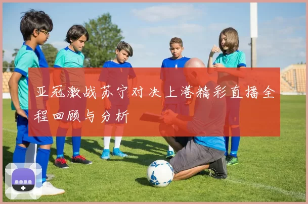 亚冠激战苏宁对决上港精彩直播全程回顾与分析