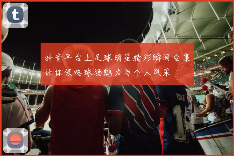 抖音平台上足球明星精彩瞬间合集让你领略球场魅力与个人风采