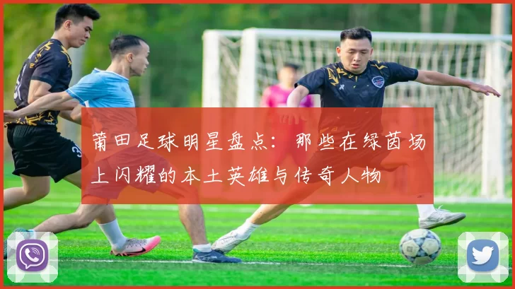 莆田足球明星盘点：那些在绿茵场上闪耀的本土英雄与传奇人物