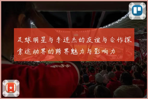 足球明星与李连杰的友谊与合作探索运动界的跨界魅力与影响力