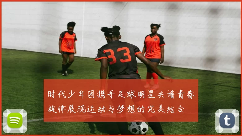 时代少年团携手足球明星共谱青春旋律展现运动与梦想的完美结合