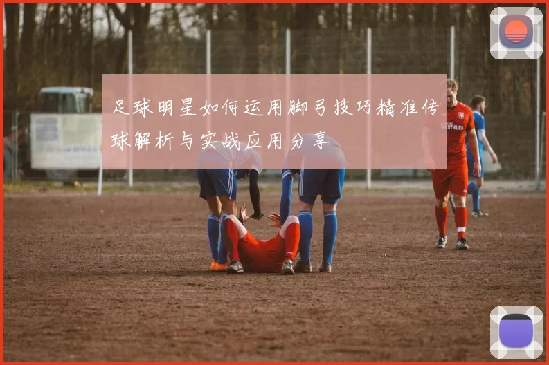 足球明星如何运用脚弓技巧精准传球解析与实战应用分享