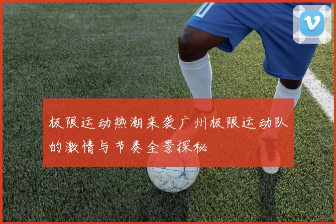 极限运动热潮来袭广州极限运动队的激情与节奏全景探秘