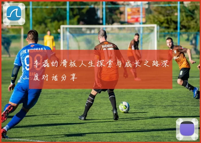 李磊的滑板人生探索与成长之路深度对话分享