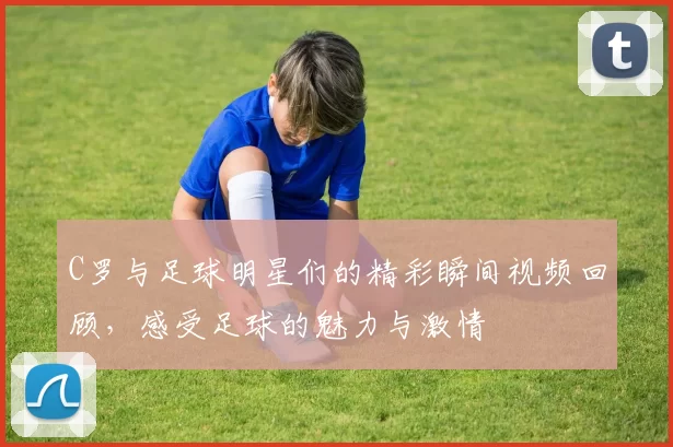 C罗与足球明星们的精彩瞬间视频回顾，感受足球的魅力与激情