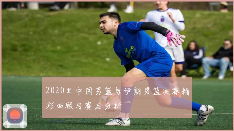 2020年中国男篮与伊朗男篮决赛精彩回顾与赛后分析