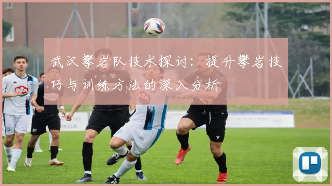 武汉攀岩队技术探讨：提升攀岩技巧与训练方法的深入分析