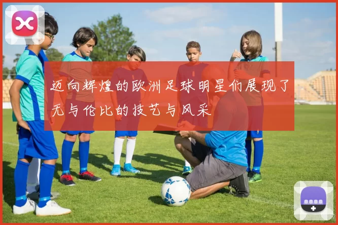迈向辉煌的欧洲足球明星们展现了无与伦比的技艺与风采