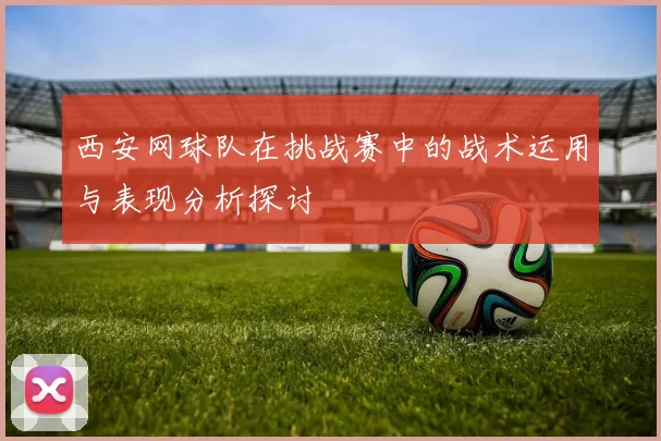 西安网球队在挑战赛中的战术运用与表现分析探讨