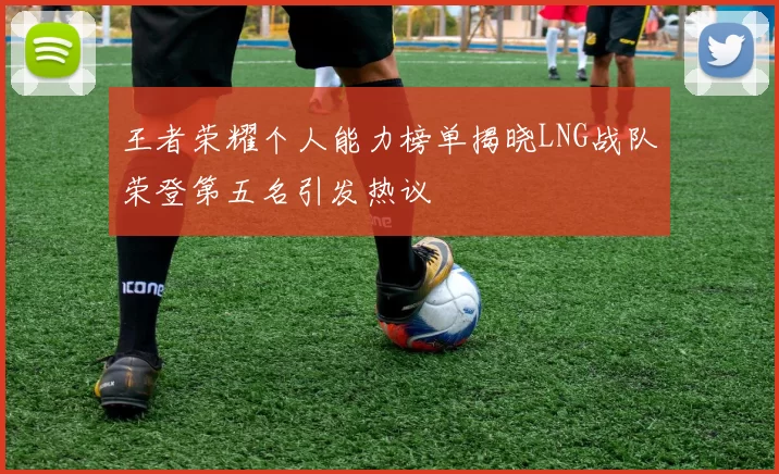 王者荣耀个人能力榜单揭晓LNG战队荣登第五名引发热议