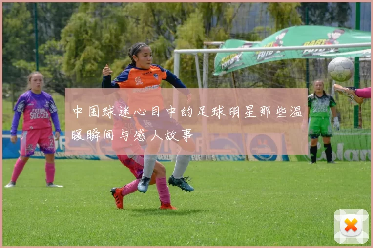 中国球迷心目中的足球明星那些温暖瞬间与感人故事