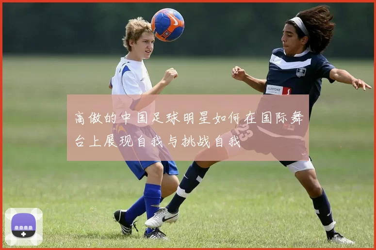高傲的中国足球明星如何在国际舞台上展现自我与挑战自我