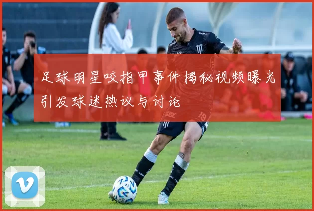 足球明星咬指甲事件揭秘视频曝光引发球迷热议与讨论