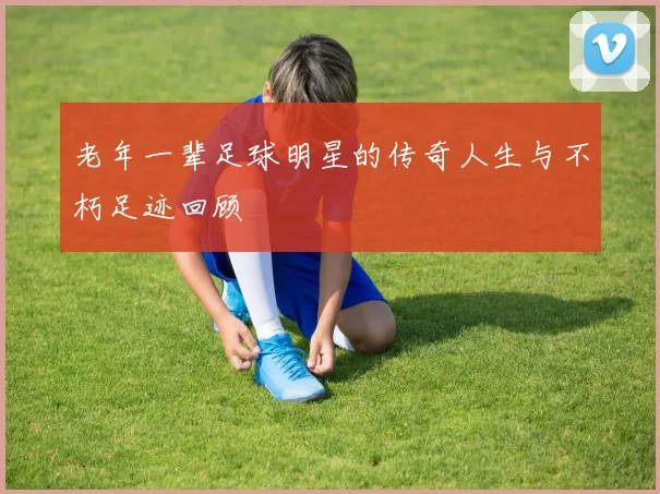 老年一辈足球明星的传奇人生与不朽足迹回顾