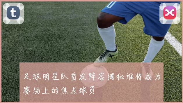 足球明星队首发阵容揭秘谁将成为赛场上的焦点球员