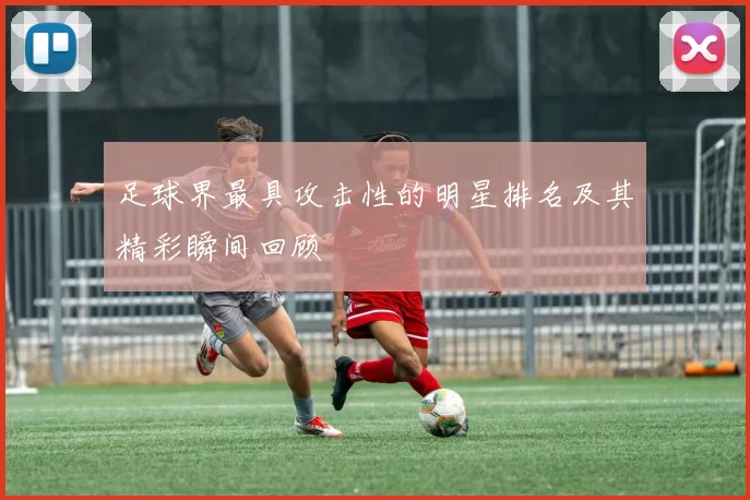 足球界最具攻击性的明星排名及其精彩瞬间回顾