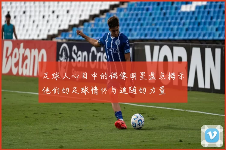 足球人心目中的偶像明星盘点揭示他们的足球情怀与追随的力量