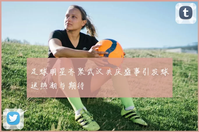 足球明星齐聚武汉共庆盛事引发球迷热潮与期待