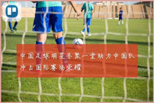 中国足球明星齐聚一堂助力中国队冲击国际赛场荣耀