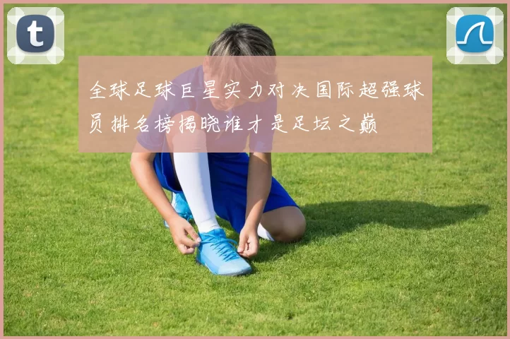 全球足球巨星实力对决国际超强球员排名榜揭晓谁才是足坛之巅